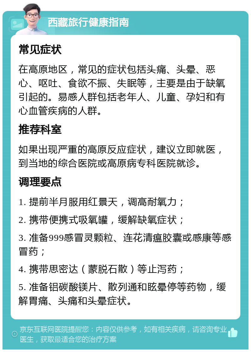 西藏旅行健康指南 常见症状 在高原地区，常见的症状包括头痛、头晕、恶心、呕吐、食欲不振、失眠等，主要是由于缺氧引起的。易感人群包括老年人、儿童、孕妇和有心血管疾病的人群。 推荐科室 如果出现严重的高原反应症状，建议立即就医，到当地的综合医院或高原病专科医院就诊。 调理要点 1. 提前半月服用红景天，调高耐氧力； 2. 携带便携式吸氧罐，缓解缺氧症状； 3. 准备999感冒灵颗粒、连花清瘟胶囊或感康等感冒药； 4. 携带思密达（蒙脱石散）等止泻药； 5. 准备铝碳酸镁片、散列通和眩晕停等药物，缓解胃痛、头痛和头晕症状。