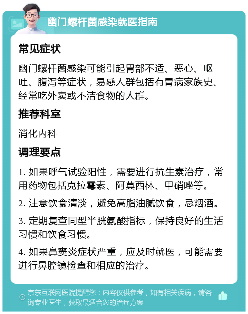 幽门螺杆菌感染就医指南 常见症状 幽门螺杆菌感染可能引起胃部不适、恶心、呕吐、腹泻等症状，易感人群包括有胃病家族史、经常吃外卖或不洁食物的人群。 推荐科室 消化内科 调理要点 1. 如果呼气试验阳性，需要进行抗生素治疗，常用药物包括克拉霉素、阿莫西林、甲硝唑等。 2. 注意饮食清淡，避免高脂油腻饮食，忌烟酒。 3. 定期复查同型半胱氨酸指标，保持良好的生活习惯和饮食习惯。 4. 如果鼻窦炎症状严重，应及时就医，可能需要进行鼻腔镜检查和相应的治疗。