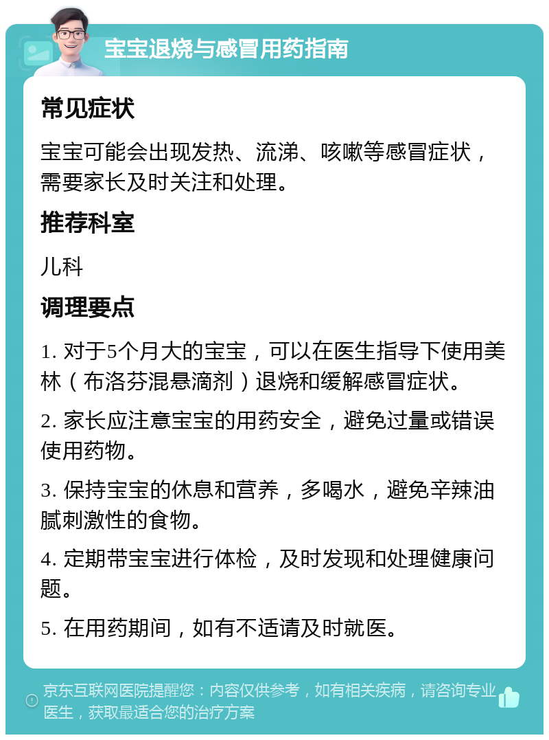 宝宝退烧与感冒用药指南 常见症状 宝宝可能会出现发热、流涕、咳嗽等感冒症状，需要家长及时关注和处理。 推荐科室 儿科 调理要点 1. 对于5个月大的宝宝，可以在医生指导下使用美林（布洛芬混悬滴剂）退烧和缓解感冒症状。 2. 家长应注意宝宝的用药安全，避免过量或错误使用药物。 3. 保持宝宝的休息和营养，多喝水，避免辛辣油腻刺激性的食物。 4. 定期带宝宝进行体检，及时发现和处理健康问题。 5. 在用药期间，如有不适请及时就医。