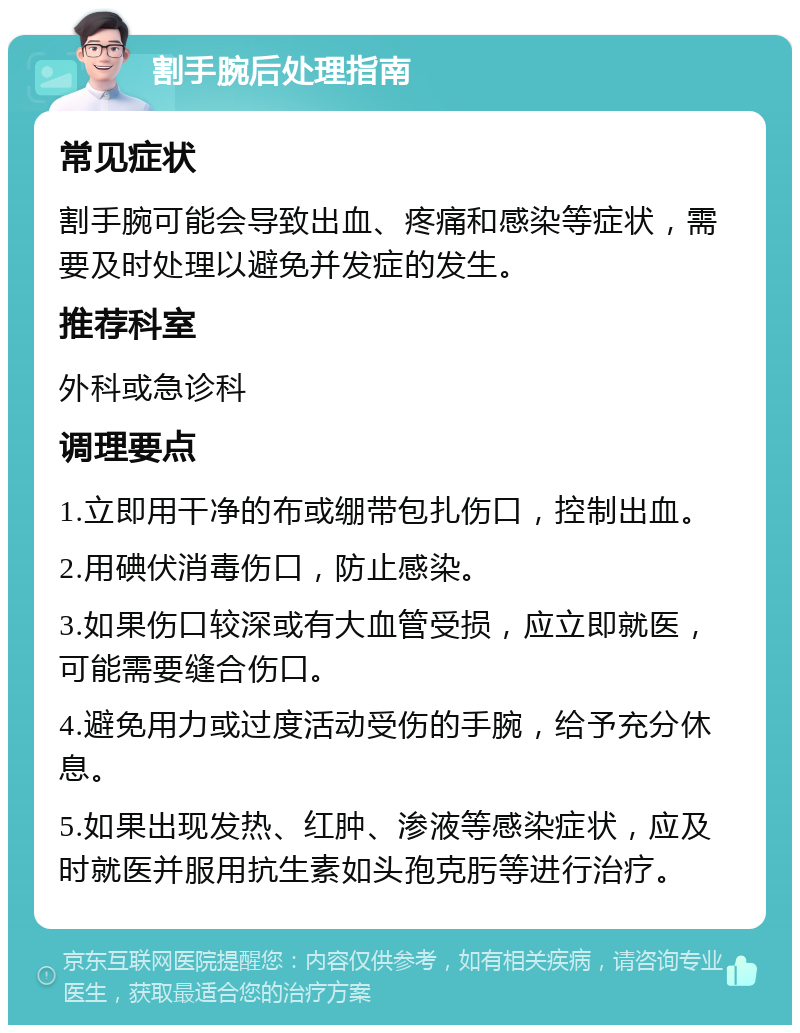 割手腕后处理指南 常见症状 割手腕可能会导致出血、疼痛和感染等症状，需要及时处理以避免并发症的发生。 推荐科室 外科或急诊科 调理要点 1.立即用干净的布或绷带包扎伤口，控制出血。 2.用碘伏消毒伤口，防止感染。 3.如果伤口较深或有大血管受损，应立即就医，可能需要缝合伤口。 4.避免用力或过度活动受伤的手腕，给予充分休息。 5.如果出现发热、红肿、渗液等感染症状，应及时就医并服用抗生素如头孢克肟等进行治疗。