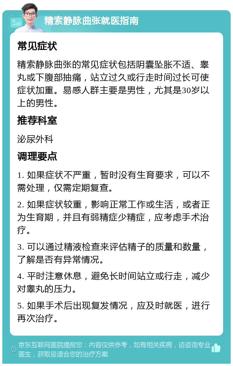 精索静脉曲张就医指南 常见症状 精索静脉曲张的常见症状包括阴囊坠胀不适、睾丸或下腹部抽痛，站立过久或行走时间过长可使症状加重。易感人群主要是男性，尤其是30岁以上的男性。 推荐科室 泌尿外科 调理要点 1. 如果症状不严重，暂时没有生育要求，可以不需处理，仅需定期复查。 2. 如果症状较重，影响正常工作或生活，或者正为生育期，并且有弱精症少精症，应考虑手术治疗。 3. 可以通过精液检查来评估精子的质量和数量，了解是否有异常情况。 4. 平时注意休息，避免长时间站立或行走，减少对睾丸的压力。 5. 如果手术后出现复发情况，应及时就医，进行再次治疗。