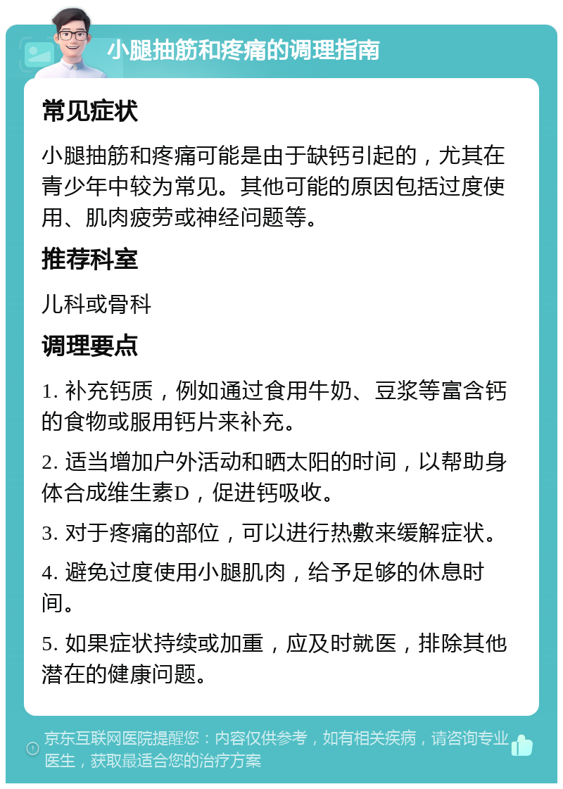 小腿抽筋和疼痛的调理指南 常见症状 小腿抽筋和疼痛可能是由于缺钙引起的，尤其在青少年中较为常见。其他可能的原因包括过度使用、肌肉疲劳或神经问题等。 推荐科室 儿科或骨科 调理要点 1. 补充钙质，例如通过食用牛奶、豆浆等富含钙的食物或服用钙片来补充。 2. 适当增加户外活动和晒太阳的时间，以帮助身体合成维生素D，促进钙吸收。 3. 对于疼痛的部位，可以进行热敷来缓解症状。 4. 避免过度使用小腿肌肉，给予足够的休息时间。 5. 如果症状持续或加重，应及时就医，排除其他潜在的健康问题。