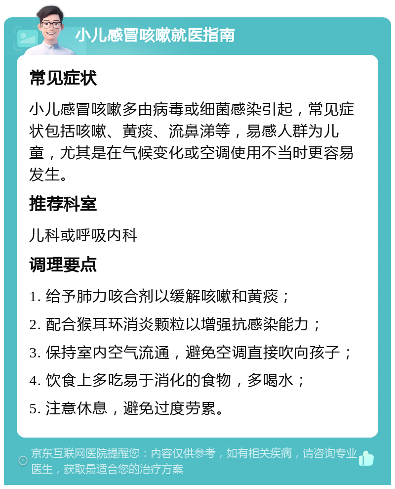 小儿感冒咳嗽就医指南 常见症状 小儿感冒咳嗽多由病毒或细菌感染引起，常见症状包括咳嗽、黄痰、流鼻涕等，易感人群为儿童，尤其是在气候变化或空调使用不当时更容易发生。 推荐科室 儿科或呼吸内科 调理要点 1. 给予肺力咳合剂以缓解咳嗽和黄痰； 2. 配合猴耳环消炎颗粒以增强抗感染能力； 3. 保持室内空气流通，避免空调直接吹向孩子； 4. 饮食上多吃易于消化的食物，多喝水； 5. 注意休息，避免过度劳累。