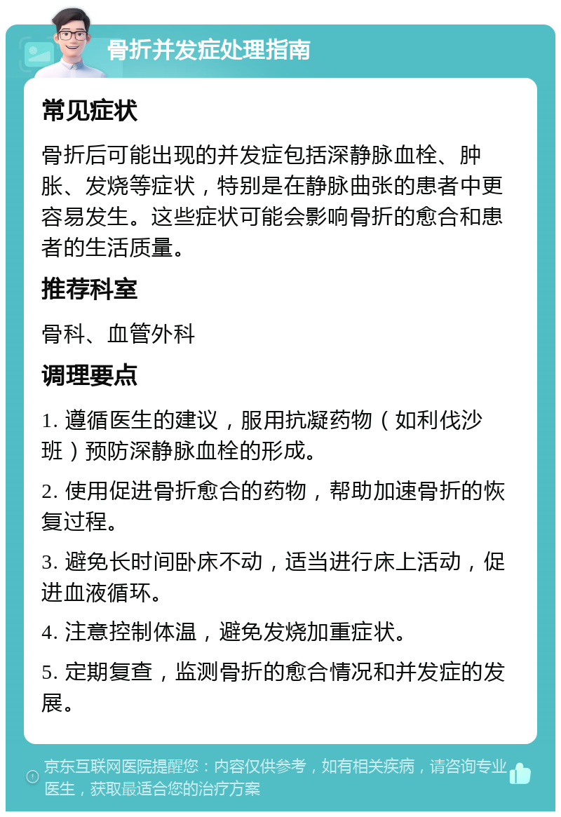 骨折并发症处理指南 常见症状 骨折后可能出现的并发症包括深静脉血栓、肿胀、发烧等症状，特别是在静脉曲张的患者中更容易发生。这些症状可能会影响骨折的愈合和患者的生活质量。 推荐科室 骨科、血管外科 调理要点 1. 遵循医生的建议，服用抗凝药物（如利伐沙班）预防深静脉血栓的形成。 2. 使用促进骨折愈合的药物，帮助加速骨折的恢复过程。 3. 避免长时间卧床不动，适当进行床上活动，促进血液循环。 4. 注意控制体温，避免发烧加重症状。 5. 定期复查，监测骨折的愈合情况和并发症的发展。