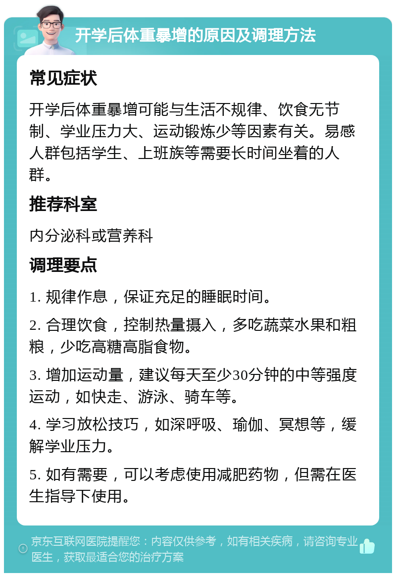 开学后体重暴增的原因及调理方法 常见症状 开学后体重暴增可能与生活不规律、饮食无节制、学业压力大、运动锻炼少等因素有关。易感人群包括学生、上班族等需要长时间坐着的人群。 推荐科室 内分泌科或营养科 调理要点 1. 规律作息，保证充足的睡眠时间。 2. 合理饮食，控制热量摄入，多吃蔬菜水果和粗粮，少吃高糖高脂食物。 3. 增加运动量，建议每天至少30分钟的中等强度运动，如快走、游泳、骑车等。 4. 学习放松技巧，如深呼吸、瑜伽、冥想等，缓解学业压力。 5. 如有需要，可以考虑使用减肥药物，但需在医生指导下使用。