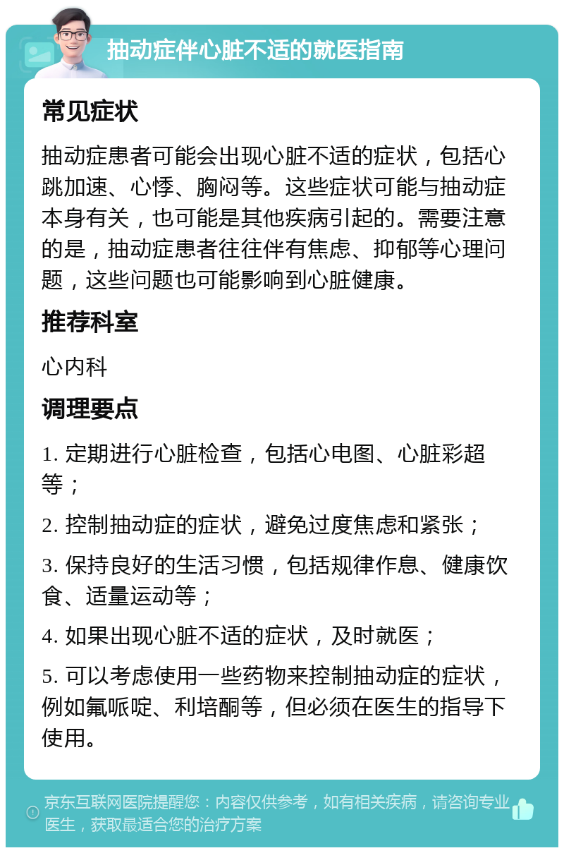 抽动症伴心脏不适的就医指南 常见症状 抽动症患者可能会出现心脏不适的症状，包括心跳加速、心悸、胸闷等。这些症状可能与抽动症本身有关，也可能是其他疾病引起的。需要注意的是，抽动症患者往往伴有焦虑、抑郁等心理问题，这些问题也可能影响到心脏健康。 推荐科室 心内科 调理要点 1. 定期进行心脏检查，包括心电图、心脏彩超等； 2. 控制抽动症的症状，避免过度焦虑和紧张； 3. 保持良好的生活习惯，包括规律作息、健康饮食、适量运动等； 4. 如果出现心脏不适的症状，及时就医； 5. 可以考虑使用一些药物来控制抽动症的症状，例如氟哌啶、利培酮等，但必须在医生的指导下使用。