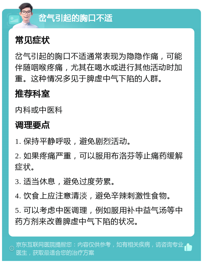 岔气引起的胸口不适 常见症状 岔气引起的胸口不适通常表现为隐隐作痛，可能伴随咽喉疼痛，尤其在喝水或进行其他活动时加重。这种情况多见于脾虚中气下陷的人群。 推荐科室 内科或中医科 调理要点 1. 保持平静呼吸，避免剧烈活动。 2. 如果疼痛严重，可以服用布洛芬等止痛药缓解症状。 3. 适当休息，避免过度劳累。 4. 饮食上应注意清淡，避免辛辣刺激性食物。 5. 可以考虑中医调理，例如服用补中益气汤等中药方剂来改善脾虚中气下陷的状况。