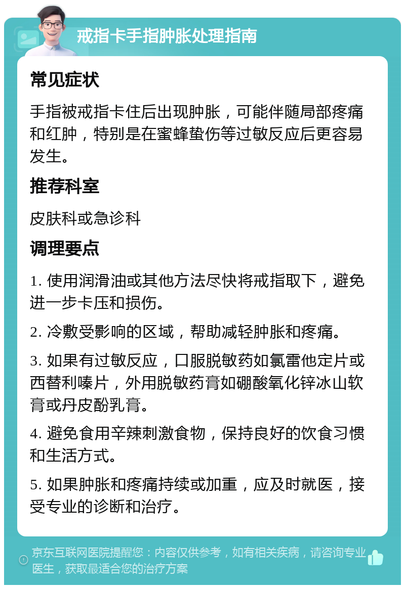 戒指卡手指肿胀处理指南 常见症状 手指被戒指卡住后出现肿胀，可能伴随局部疼痛和红肿，特别是在蜜蜂蛰伤等过敏反应后更容易发生。 推荐科室 皮肤科或急诊科 调理要点 1. 使用润滑油或其他方法尽快将戒指取下，避免进一步卡压和损伤。 2. 冷敷受影响的区域，帮助减轻肿胀和疼痛。 3. 如果有过敏反应，口服脱敏药如氯雷他定片或西替利嗪片，外用脱敏药膏如硼酸氧化锌冰山软膏或丹皮酚乳膏。 4. 避免食用辛辣刺激食物，保持良好的饮食习惯和生活方式。 5. 如果肿胀和疼痛持续或加重，应及时就医，接受专业的诊断和治疗。