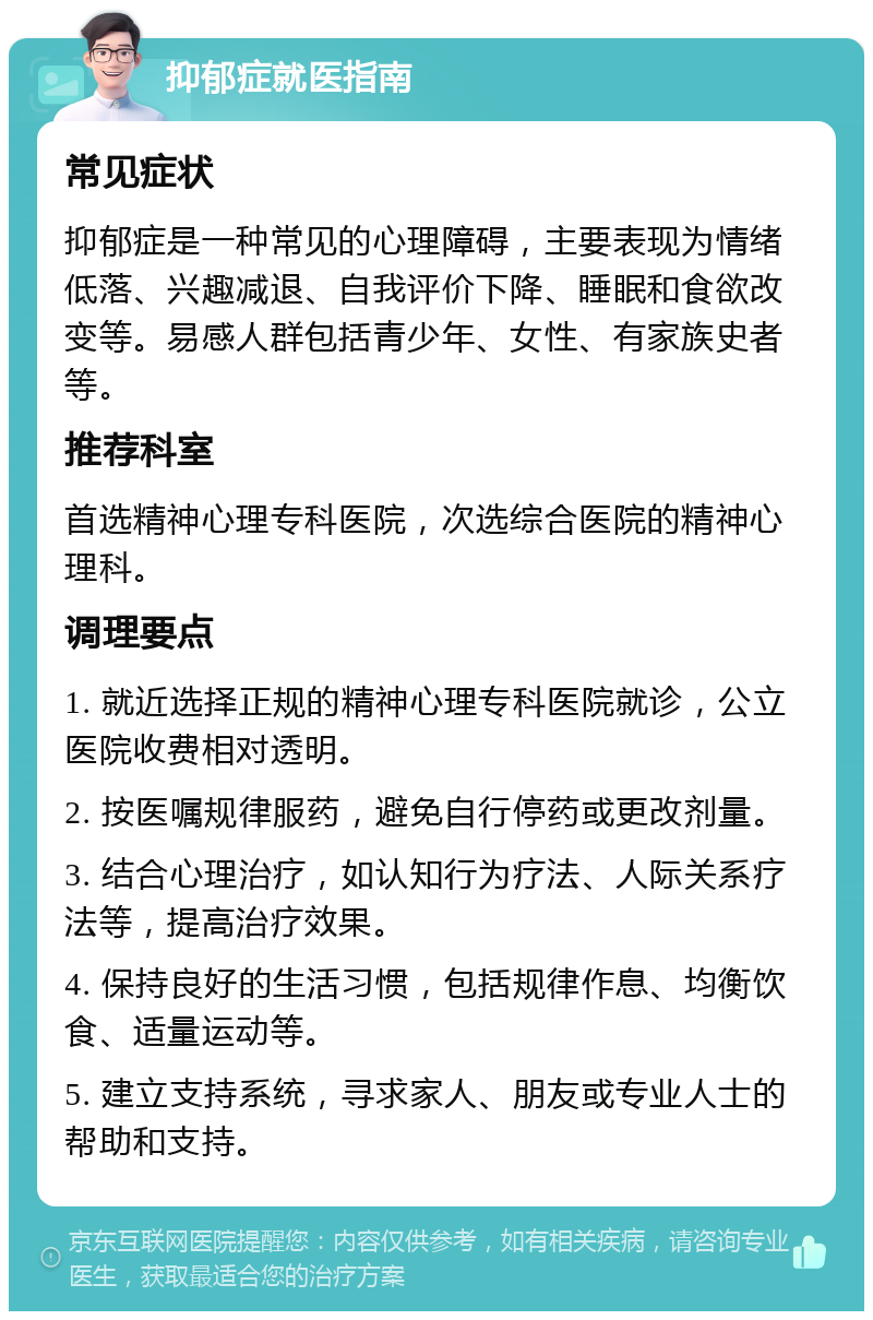 抑郁症就医指南 常见症状 抑郁症是一种常见的心理障碍，主要表现为情绪低落、兴趣减退、自我评价下降、睡眠和食欲改变等。易感人群包括青少年、女性、有家族史者等。 推荐科室 首选精神心理专科医院，次选综合医院的精神心理科。 调理要点 1. 就近选择正规的精神心理专科医院就诊，公立医院收费相对透明。 2. 按医嘱规律服药，避免自行停药或更改剂量。 3. 结合心理治疗，如认知行为疗法、人际关系疗法等，提高治疗效果。 4. 保持良好的生活习惯，包括规律作息、均衡饮食、适量运动等。 5. 建立支持系统，寻求家人、朋友或专业人士的帮助和支持。