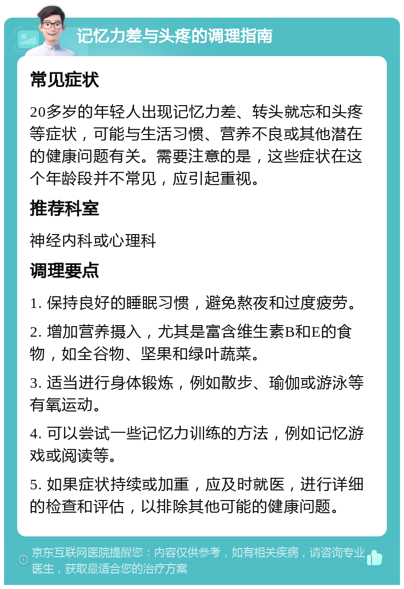 记忆力差与头疼的调理指南 常见症状 20多岁的年轻人出现记忆力差、转头就忘和头疼等症状，可能与生活习惯、营养不良或其他潜在的健康问题有关。需要注意的是，这些症状在这个年龄段并不常见，应引起重视。 推荐科室 神经内科或心理科 调理要点 1. 保持良好的睡眠习惯，避免熬夜和过度疲劳。 2. 增加营养摄入，尤其是富含维生素B和E的食物，如全谷物、坚果和绿叶蔬菜。 3. 适当进行身体锻炼，例如散步、瑜伽或游泳等有氧运动。 4. 可以尝试一些记忆力训练的方法，例如记忆游戏或阅读等。 5. 如果症状持续或加重，应及时就医，进行详细的检查和评估，以排除其他可能的健康问题。