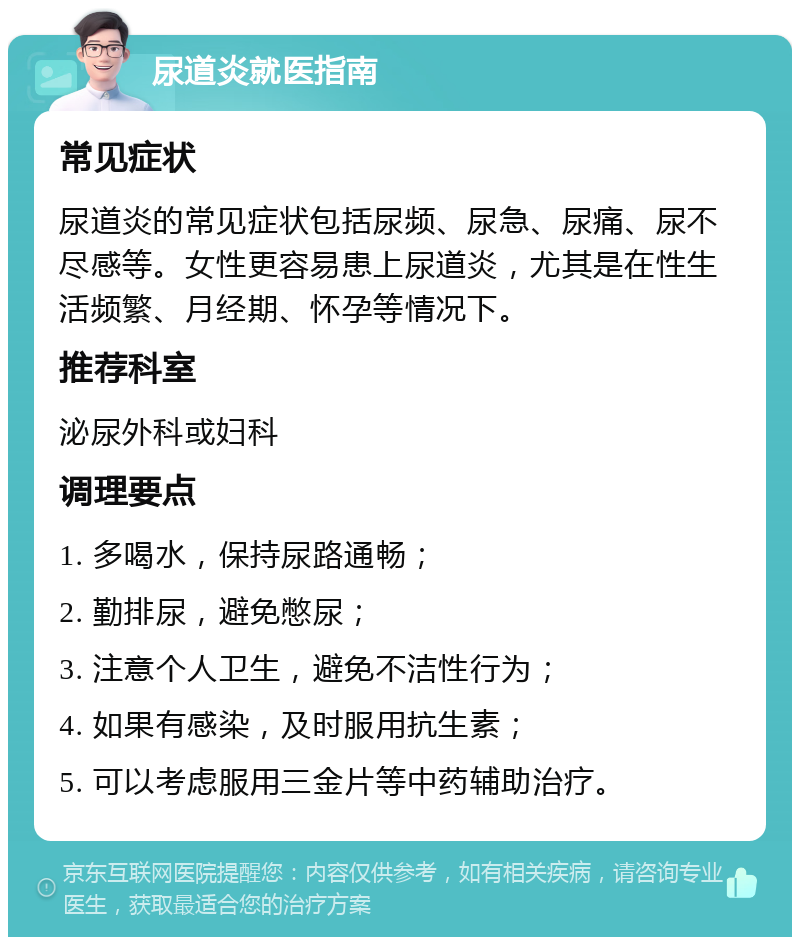 尿道炎就医指南 常见症状 尿道炎的常见症状包括尿频、尿急、尿痛、尿不尽感等。女性更容易患上尿道炎，尤其是在性生活频繁、月经期、怀孕等情况下。 推荐科室 泌尿外科或妇科 调理要点 1. 多喝水，保持尿路通畅； 2. 勤排尿，避免憋尿； 3. 注意个人卫生，避免不洁性行为； 4. 如果有感染，及时服用抗生素； 5. 可以考虑服用三金片等中药辅助治疗。