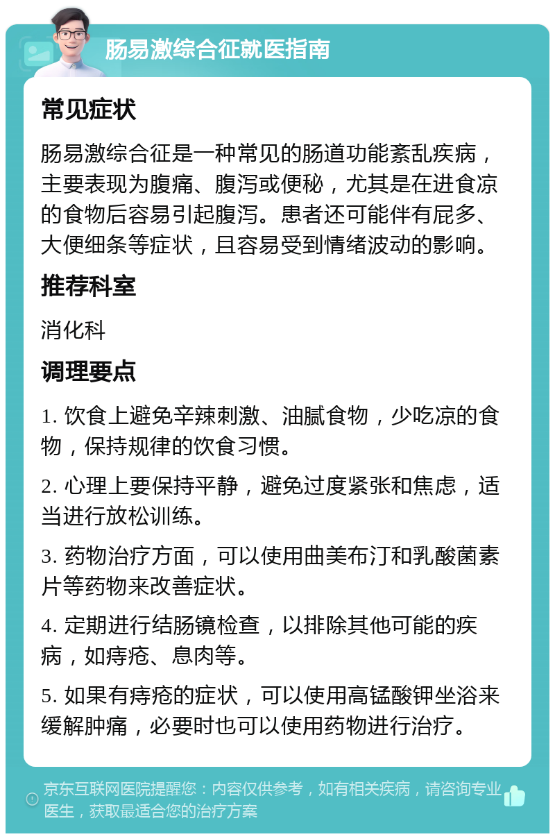 肠易激综合征就医指南 常见症状 肠易激综合征是一种常见的肠道功能紊乱疾病，主要表现为腹痛、腹泻或便秘，尤其是在进食凉的食物后容易引起腹泻。患者还可能伴有屁多、大便细条等症状，且容易受到情绪波动的影响。 推荐科室 消化科 调理要点 1. 饮食上避免辛辣刺激、油腻食物，少吃凉的食物，保持规律的饮食习惯。 2. 心理上要保持平静，避免过度紧张和焦虑，适当进行放松训练。 3. 药物治疗方面，可以使用曲美布汀和乳酸菌素片等药物来改善症状。 4. 定期进行结肠镜检查，以排除其他可能的疾病，如痔疮、息肉等。 5. 如果有痔疮的症状，可以使用高锰酸钾坐浴来缓解肿痛，必要时也可以使用药物进行治疗。