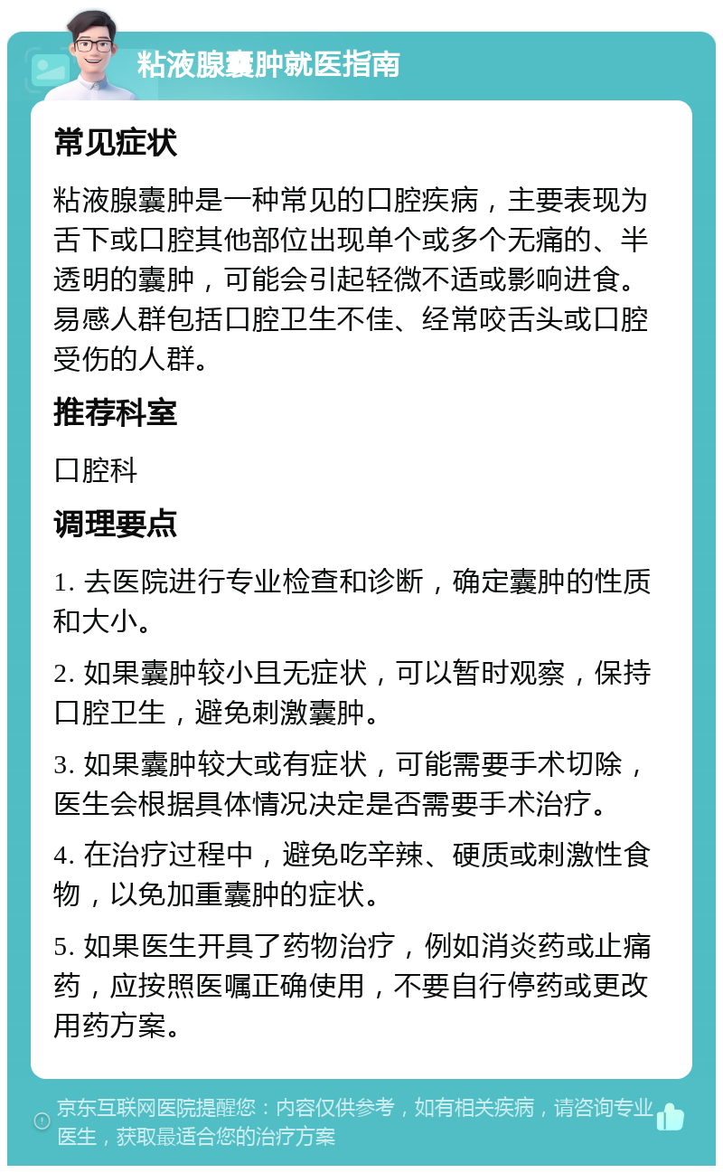 粘液腺囊肿就医指南 常见症状 粘液腺囊肿是一种常见的口腔疾病，主要表现为舌下或口腔其他部位出现单个或多个无痛的、半透明的囊肿，可能会引起轻微不适或影响进食。易感人群包括口腔卫生不佳、经常咬舌头或口腔受伤的人群。 推荐科室 口腔科 调理要点 1. 去医院进行专业检查和诊断，确定囊肿的性质和大小。 2. 如果囊肿较小且无症状，可以暂时观察，保持口腔卫生，避免刺激囊肿。 3. 如果囊肿较大或有症状，可能需要手术切除，医生会根据具体情况决定是否需要手术治疗。 4. 在治疗过程中，避免吃辛辣、硬质或刺激性食物，以免加重囊肿的症状。 5. 如果医生开具了药物治疗，例如消炎药或止痛药，应按照医嘱正确使用，不要自行停药或更改用药方案。