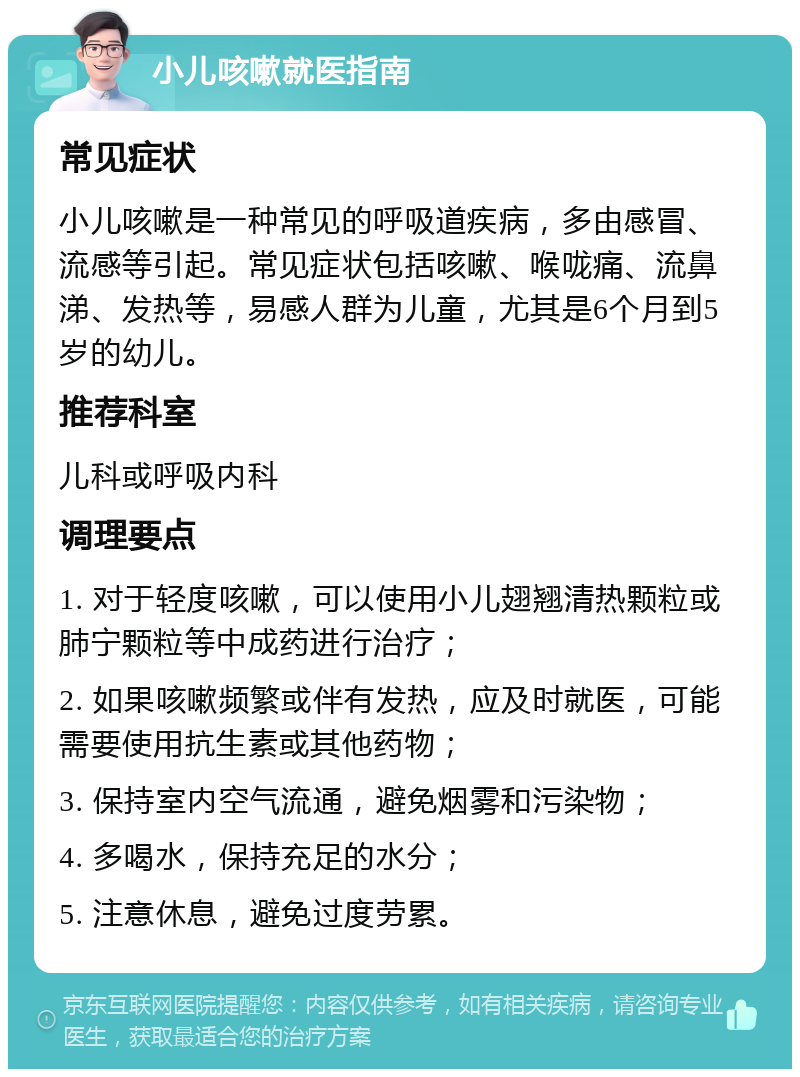 小儿咳嗽就医指南 常见症状 小儿咳嗽是一种常见的呼吸道疾病，多由感冒、流感等引起。常见症状包括咳嗽、喉咙痛、流鼻涕、发热等，易感人群为儿童，尤其是6个月到5岁的幼儿。 推荐科室 儿科或呼吸内科 调理要点 1. 对于轻度咳嗽，可以使用小儿翅翘清热颗粒或肺宁颗粒等中成药进行治疗； 2. 如果咳嗽频繁或伴有发热，应及时就医，可能需要使用抗生素或其他药物； 3. 保持室内空气流通，避免烟雾和污染物； 4. 多喝水，保持充足的水分； 5. 注意休息，避免过度劳累。