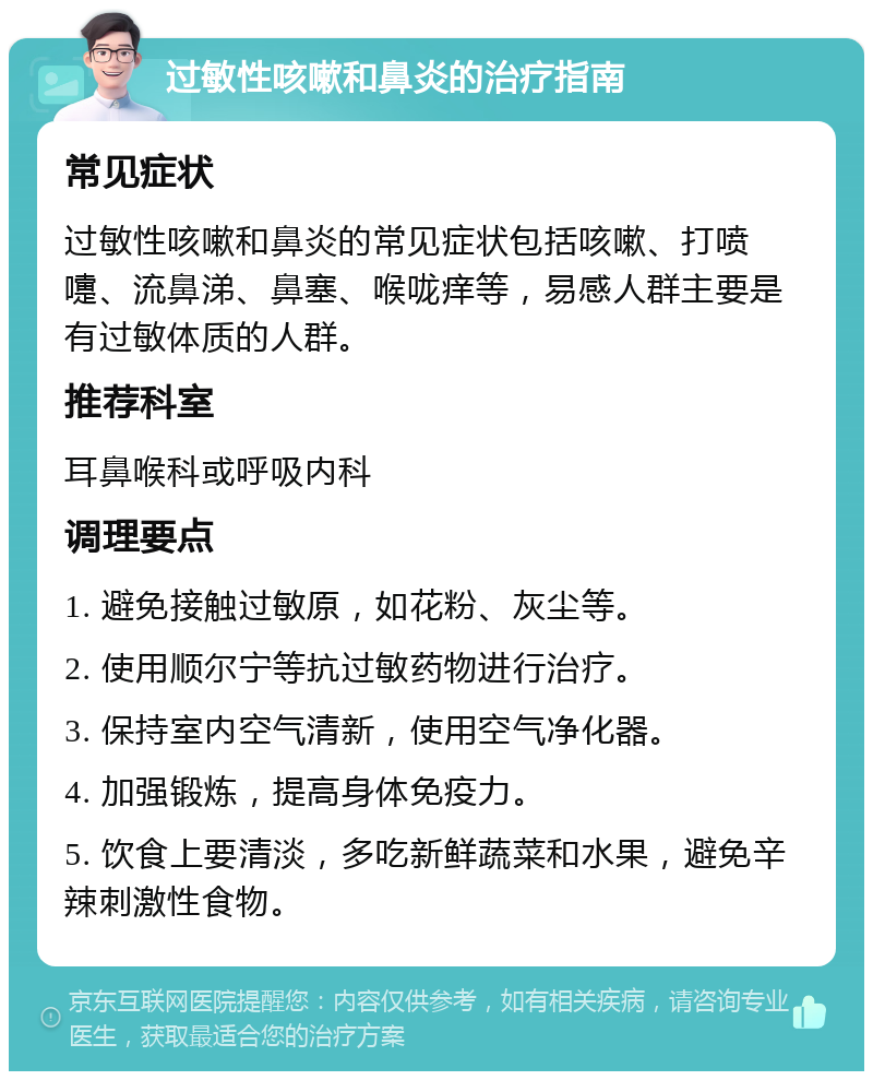 过敏性咳嗽和鼻炎的治疗指南 常见症状 过敏性咳嗽和鼻炎的常见症状包括咳嗽、打喷嚏、流鼻涕、鼻塞、喉咙痒等，易感人群主要是有过敏体质的人群。 推荐科室 耳鼻喉科或呼吸内科 调理要点 1. 避免接触过敏原，如花粉、灰尘等。 2. 使用顺尔宁等抗过敏药物进行治疗。 3. 保持室内空气清新，使用空气净化器。 4. 加强锻炼，提高身体免疫力。 5. 饮食上要清淡，多吃新鲜蔬菜和水果，避免辛辣刺激性食物。