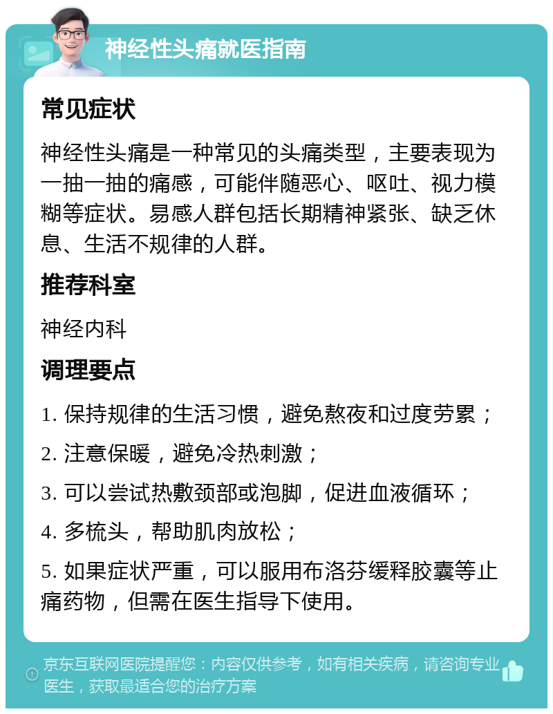 神经性头痛就医指南 常见症状 神经性头痛是一种常见的头痛类型，主要表现为一抽一抽的痛感，可能伴随恶心、呕吐、视力模糊等症状。易感人群包括长期精神紧张、缺乏休息、生活不规律的人群。 推荐科室 神经内科 调理要点 1. 保持规律的生活习惯，避免熬夜和过度劳累； 2. 注意保暖，避免冷热刺激； 3. 可以尝试热敷颈部或泡脚，促进血液循环； 4. 多梳头，帮助肌肉放松； 5. 如果症状严重，可以服用布洛芬缓释胶囊等止痛药物，但需在医生指导下使用。