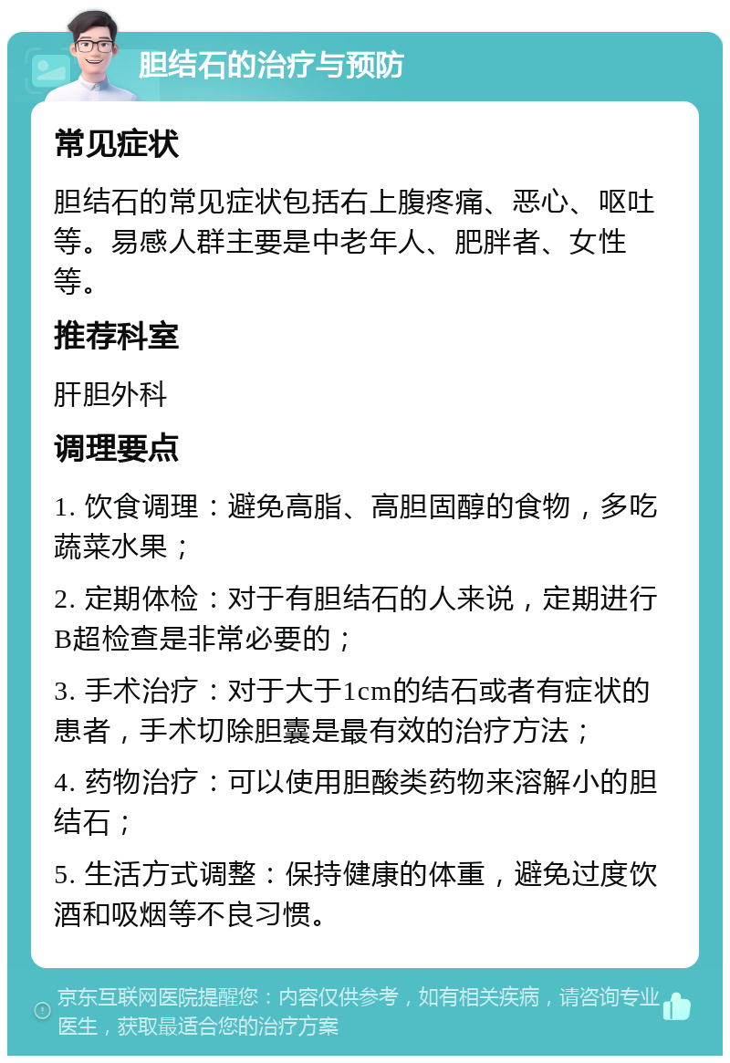 胆结石的治疗与预防 常见症状 胆结石的常见症状包括右上腹疼痛、恶心、呕吐等。易感人群主要是中老年人、肥胖者、女性等。 推荐科室 肝胆外科 调理要点 1. 饮食调理：避免高脂、高胆固醇的食物，多吃蔬菜水果； 2. 定期体检：对于有胆结石的人来说，定期进行B超检查是非常必要的； 3. 手术治疗：对于大于1cm的结石或者有症状的患者，手术切除胆囊是最有效的治疗方法； 4. 药物治疗：可以使用胆酸类药物来溶解小的胆结石； 5. 生活方式调整：保持健康的体重，避免过度饮酒和吸烟等不良习惯。