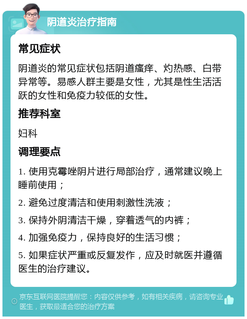 阴道炎治疗指南 常见症状 阴道炎的常见症状包括阴道瘙痒、灼热感、白带异常等。易感人群主要是女性，尤其是性生活活跃的女性和免疫力较低的女性。 推荐科室 妇科 调理要点 1. 使用克霉唑阴片进行局部治疗，通常建议晚上睡前使用； 2. 避免过度清洁和使用刺激性洗液； 3. 保持外阴清洁干燥，穿着透气的内裤； 4. 加强免疫力，保持良好的生活习惯； 5. 如果症状严重或反复发作，应及时就医并遵循医生的治疗建议。