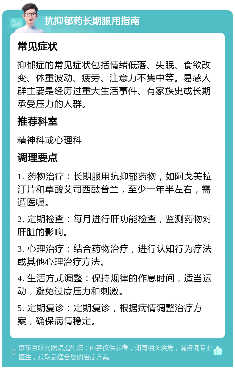 抗抑郁药长期服用指南 常见症状 抑郁症的常见症状包括情绪低落、失眠、食欲改变、体重波动、疲劳、注意力不集中等。易感人群主要是经历过重大生活事件、有家族史或长期承受压力的人群。 推荐科室 精神科或心理科 调理要点 1. 药物治疗：长期服用抗抑郁药物，如阿戈美拉汀片和草酸艾司西酞普兰，至少一年半左右，需遵医嘱。 2. 定期检查：每月进行肝功能检查，监测药物对肝脏的影响。 3. 心理治疗：结合药物治疗，进行认知行为疗法或其他心理治疗方法。 4. 生活方式调整：保持规律的作息时间，适当运动，避免过度压力和刺激。 5. 定期复诊：定期复诊，根据病情调整治疗方案，确保病情稳定。