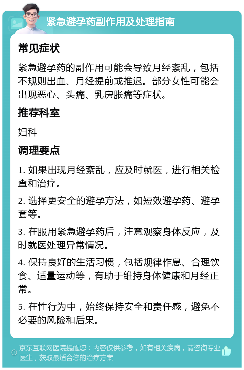 紧急避孕药副作用及处理指南 常见症状 紧急避孕药的副作用可能会导致月经紊乱，包括不规则出血、月经提前或推迟。部分女性可能会出现恶心、头痛、乳房胀痛等症状。 推荐科室 妇科 调理要点 1. 如果出现月经紊乱，应及时就医，进行相关检查和治疗。 2. 选择更安全的避孕方法，如短效避孕药、避孕套等。 3. 在服用紧急避孕药后，注意观察身体反应，及时就医处理异常情况。 4. 保持良好的生活习惯，包括规律作息、合理饮食、适量运动等，有助于维持身体健康和月经正常。 5. 在性行为中，始终保持安全和责任感，避免不必要的风险和后果。