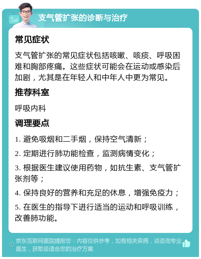 支气管扩张的诊断与治疗 常见症状 支气管扩张的常见症状包括咳嗽、咳痰、呼吸困难和胸部疼痛。这些症状可能会在运动或感染后加剧，尤其是在年轻人和中年人中更为常见。 推荐科室 呼吸内科 调理要点 1. 避免吸烟和二手烟，保持空气清新； 2. 定期进行肺功能检查，监测病情变化； 3. 根据医生建议使用药物，如抗生素、支气管扩张剂等； 4. 保持良好的营养和充足的休息，增强免疫力； 5. 在医生的指导下进行适当的运动和呼吸训练，改善肺功能。