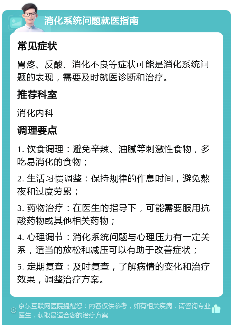 消化系统问题就医指南 常见症状 胃疼、反酸、消化不良等症状可能是消化系统问题的表现，需要及时就医诊断和治疗。 推荐科室 消化内科 调理要点 1. 饮食调理：避免辛辣、油腻等刺激性食物，多吃易消化的食物； 2. 生活习惯调整：保持规律的作息时间，避免熬夜和过度劳累； 3. 药物治疗：在医生的指导下，可能需要服用抗酸药物或其他相关药物； 4. 心理调节：消化系统问题与心理压力有一定关系，适当的放松和减压可以有助于改善症状； 5. 定期复查：及时复查，了解病情的变化和治疗效果，调整治疗方案。