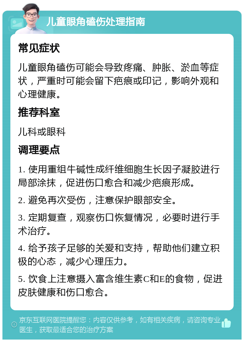 儿童眼角磕伤处理指南 常见症状 儿童眼角磕伤可能会导致疼痛、肿胀、淤血等症状，严重时可能会留下疤痕或印记，影响外观和心理健康。 推荐科室 儿科或眼科 调理要点 1. 使用重组牛碱性成纤维细胞生长因子凝胶进行局部涂抹，促进伤口愈合和减少疤痕形成。 2. 避免再次受伤，注意保护眼部安全。 3. 定期复查，观察伤口恢复情况，必要时进行手术治疗。 4. 给予孩子足够的关爱和支持，帮助他们建立积极的心态，减少心理压力。 5. 饮食上注意摄入富含维生素C和E的食物，促进皮肤健康和伤口愈合。