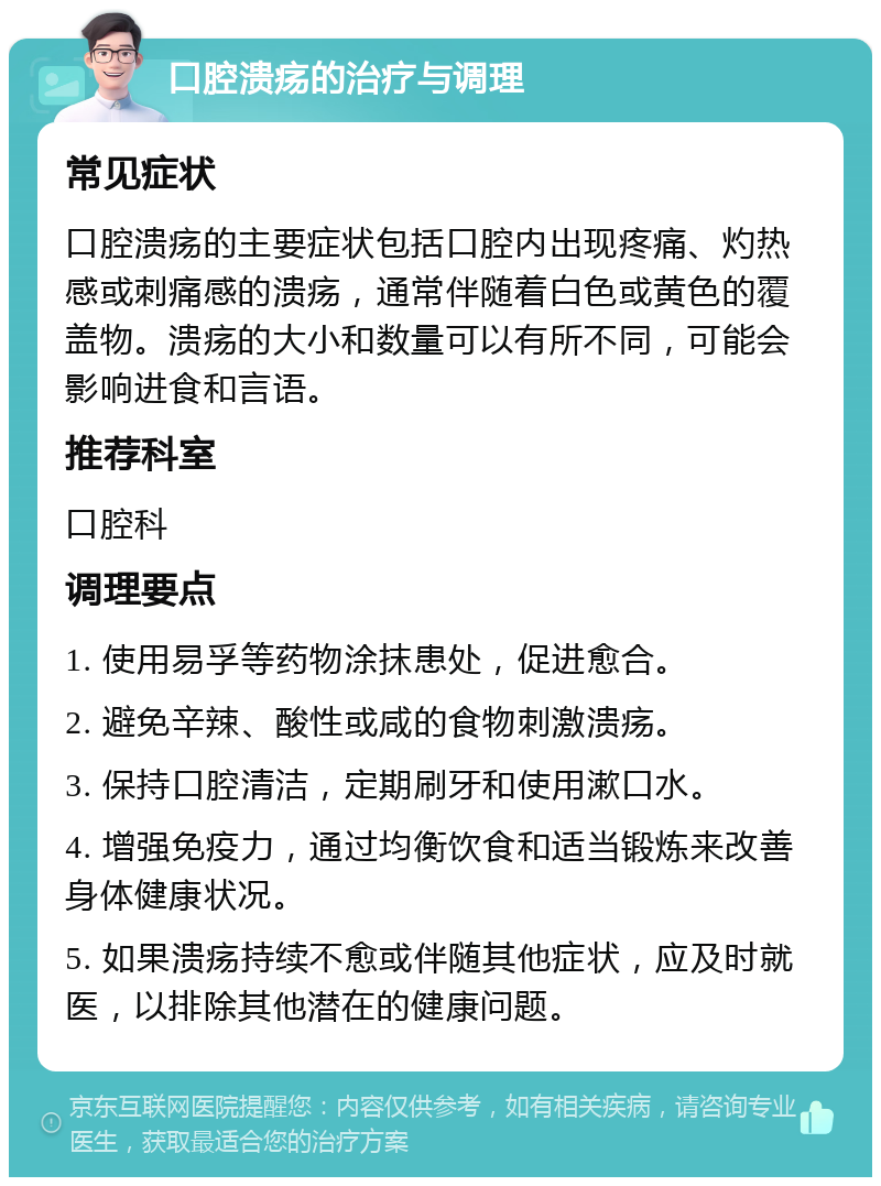 口腔溃疡的治疗与调理 常见症状 口腔溃疡的主要症状包括口腔内出现疼痛、灼热感或刺痛感的溃疡，通常伴随着白色或黄色的覆盖物。溃疡的大小和数量可以有所不同，可能会影响进食和言语。 推荐科室 口腔科 调理要点 1. 使用易孚等药物涂抹患处，促进愈合。 2. 避免辛辣、酸性或咸的食物刺激溃疡。 3. 保持口腔清洁，定期刷牙和使用漱口水。 4. 增强免疫力，通过均衡饮食和适当锻炼来改善身体健康状况。 5. 如果溃疡持续不愈或伴随其他症状，应及时就医，以排除其他潜在的健康问题。