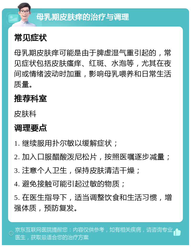 母乳期皮肤痒的治疗与调理 常见症状 母乳期皮肤痒可能是由于脾虚湿气重引起的，常见症状包括皮肤瘙痒、红斑、水泡等，尤其在夜间或情绪波动时加重，影响母乳喂养和日常生活质量。 推荐科室 皮肤科 调理要点 1. 继续服用扑尔敏以缓解症状； 2. 加入口服醋酸泼尼松片，按照医嘱逐步减量； 3. 注意个人卫生，保持皮肤清洁干燥； 4. 避免接触可能引起过敏的物质； 5. 在医生指导下，适当调整饮食和生活习惯，增强体质，预防复发。