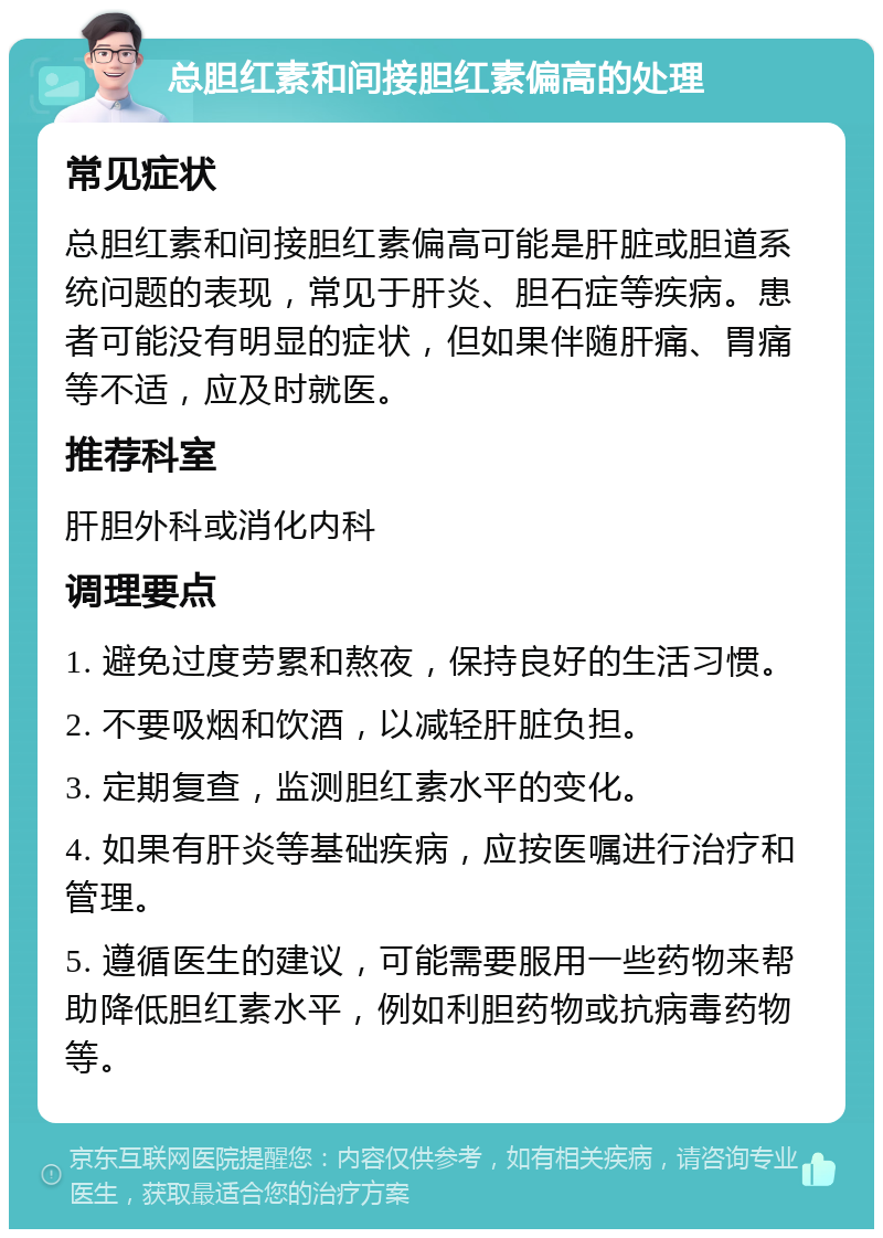 总胆红素和间接胆红素偏高的处理 常见症状 总胆红素和间接胆红素偏高可能是肝脏或胆道系统问题的表现，常见于肝炎、胆石症等疾病。患者可能没有明显的症状，但如果伴随肝痛、胃痛等不适，应及时就医。 推荐科室 肝胆外科或消化内科 调理要点 1. 避免过度劳累和熬夜，保持良好的生活习惯。 2. 不要吸烟和饮酒，以减轻肝脏负担。 3. 定期复查，监测胆红素水平的变化。 4. 如果有肝炎等基础疾病，应按医嘱进行治疗和管理。 5. 遵循医生的建议，可能需要服用一些药物来帮助降低胆红素水平，例如利胆药物或抗病毒药物等。