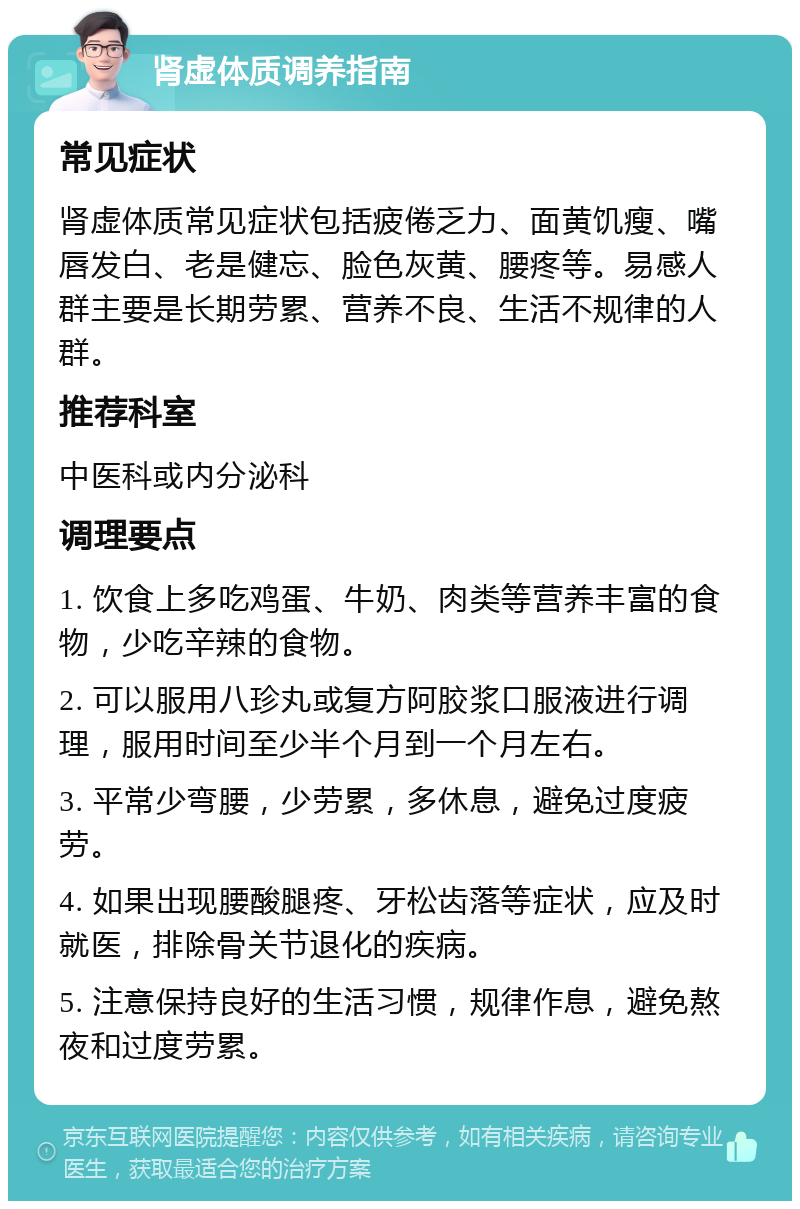 肾虚体质调养指南 常见症状 肾虚体质常见症状包括疲倦乏力、面黄饥瘦、嘴唇发白、老是健忘、脸色灰黄、腰疼等。易感人群主要是长期劳累、营养不良、生活不规律的人群。 推荐科室 中医科或内分泌科 调理要点 1. 饮食上多吃鸡蛋、牛奶、肉类等营养丰富的食物，少吃辛辣的食物。 2. 可以服用八珍丸或复方阿胶浆口服液进行调理，服用时间至少半个月到一个月左右。 3. 平常少弯腰，少劳累，多休息，避免过度疲劳。 4. 如果出现腰酸腿疼、牙松齿落等症状，应及时就医，排除骨关节退化的疾病。 5. 注意保持良好的生活习惯，规律作息，避免熬夜和过度劳累。