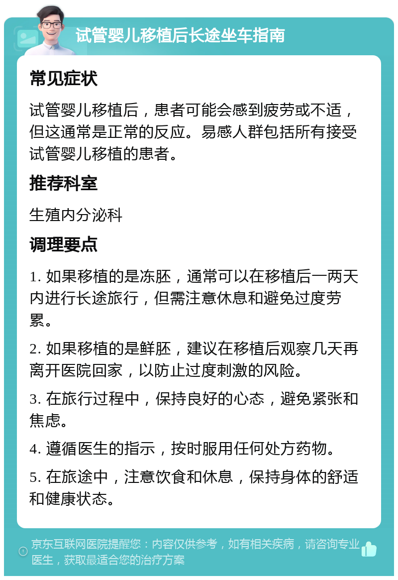 试管婴儿移植后长途坐车指南 常见症状 试管婴儿移植后，患者可能会感到疲劳或不适，但这通常是正常的反应。易感人群包括所有接受试管婴儿移植的患者。 推荐科室 生殖内分泌科 调理要点 1. 如果移植的是冻胚，通常可以在移植后一两天内进行长途旅行，但需注意休息和避免过度劳累。 2. 如果移植的是鲜胚，建议在移植后观察几天再离开医院回家，以防止过度刺激的风险。 3. 在旅行过程中，保持良好的心态，避免紧张和焦虑。 4. 遵循医生的指示，按时服用任何处方药物。 5. 在旅途中，注意饮食和休息，保持身体的舒适和健康状态。