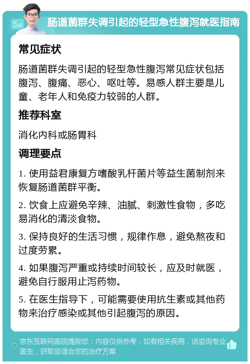 肠道菌群失调引起的轻型急性腹泻就医指南 常见症状 肠道菌群失调引起的轻型急性腹泻常见症状包括腹泻、腹痛、恶心、呕吐等。易感人群主要是儿童、老年人和免疫力较弱的人群。 推荐科室 消化内科或肠胃科 调理要点 1. 使用益君康复方嗜酸乳杆菌片等益生菌制剂来恢复肠道菌群平衡。 2. 饮食上应避免辛辣、油腻、刺激性食物，多吃易消化的清淡食物。 3. 保持良好的生活习惯，规律作息，避免熬夜和过度劳累。 4. 如果腹泻严重或持续时间较长，应及时就医，避免自行服用止泻药物。 5. 在医生指导下，可能需要使用抗生素或其他药物来治疗感染或其他引起腹泻的原因。