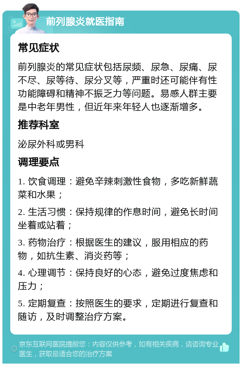 前列腺炎就医指南 常见症状 前列腺炎的常见症状包括尿频、尿急、尿痛、尿不尽、尿等待、尿分叉等，严重时还可能伴有性功能障碍和精神不振乏力等问题。易感人群主要是中老年男性，但近年来年轻人也逐渐增多。 推荐科室 泌尿外科或男科 调理要点 1. 饮食调理：避免辛辣刺激性食物，多吃新鲜蔬菜和水果； 2. 生活习惯：保持规律的作息时间，避免长时间坐着或站着； 3. 药物治疗：根据医生的建议，服用相应的药物，如抗生素、消炎药等； 4. 心理调节：保持良好的心态，避免过度焦虑和压力； 5. 定期复查：按照医生的要求，定期进行复查和随访，及时调整治疗方案。