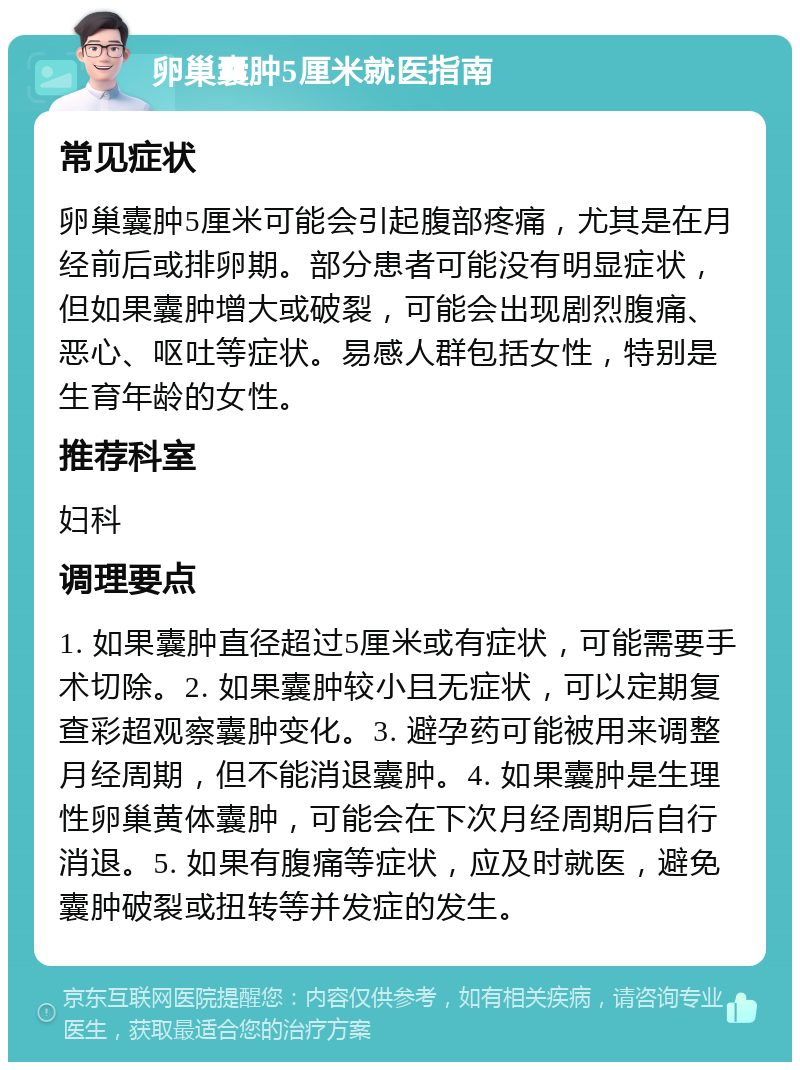 卵巢囊肿5厘米就医指南 常见症状 卵巢囊肿5厘米可能会引起腹部疼痛，尤其是在月经前后或排卵期。部分患者可能没有明显症状，但如果囊肿增大或破裂，可能会出现剧烈腹痛、恶心、呕吐等症状。易感人群包括女性，特别是生育年龄的女性。 推荐科室 妇科 调理要点 1. 如果囊肿直径超过5厘米或有症状，可能需要手术切除。2. 如果囊肿较小且无症状，可以定期复查彩超观察囊肿变化。3. 避孕药可能被用来调整月经周期，但不能消退囊肿。4. 如果囊肿是生理性卵巢黄体囊肿，可能会在下次月经周期后自行消退。5. 如果有腹痛等症状，应及时就医，避免囊肿破裂或扭转等并发症的发生。