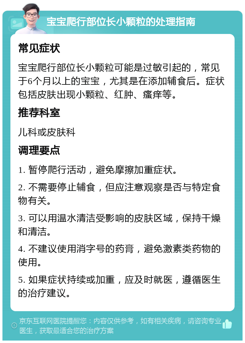 宝宝爬行部位长小颗粒的处理指南 常见症状 宝宝爬行部位长小颗粒可能是过敏引起的，常见于6个月以上的宝宝，尤其是在添加辅食后。症状包括皮肤出现小颗粒、红肿、瘙痒等。 推荐科室 儿科或皮肤科 调理要点 1. 暂停爬行活动，避免摩擦加重症状。 2. 不需要停止辅食，但应注意观察是否与特定食物有关。 3. 可以用温水清洁受影响的皮肤区域，保持干燥和清洁。 4. 不建议使用消字号的药膏，避免激素类药物的使用。 5. 如果症状持续或加重，应及时就医，遵循医生的治疗建议。