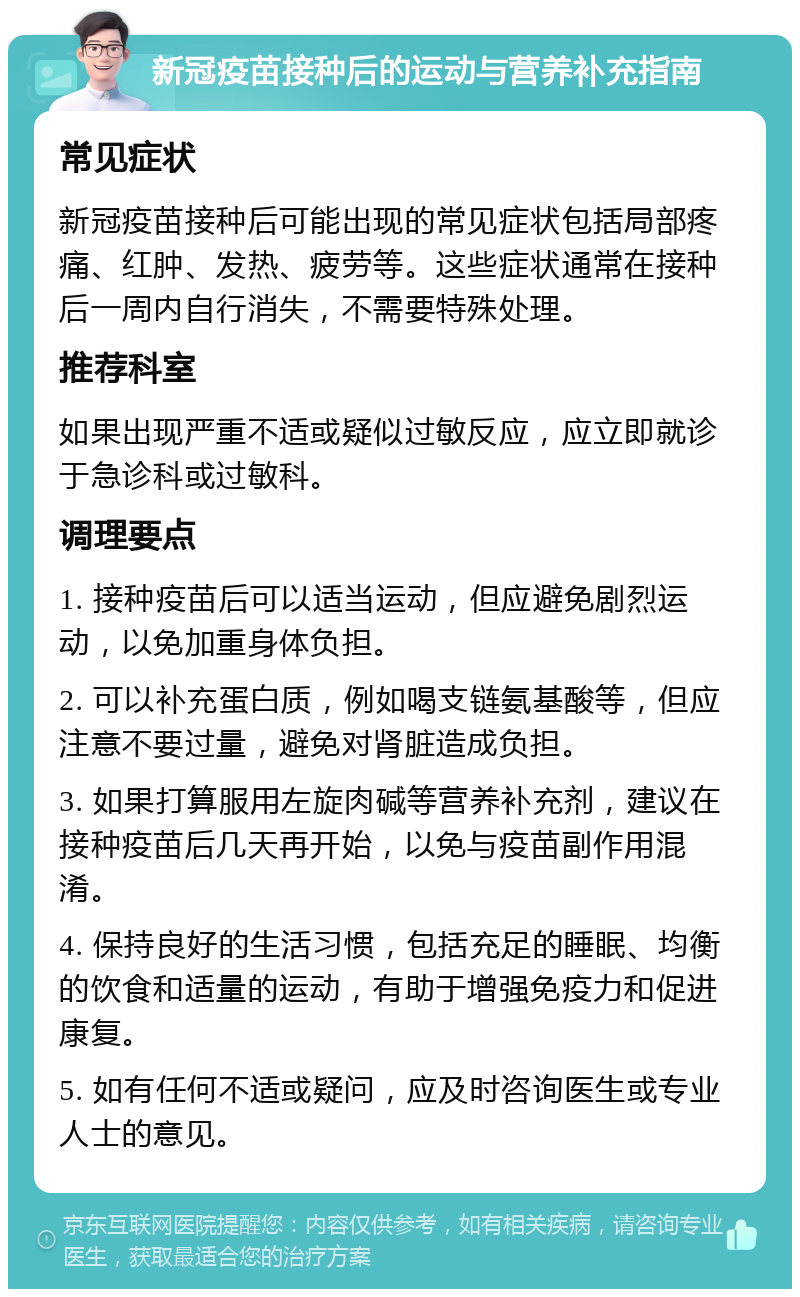 新冠疫苗接种后的运动与营养补充指南 常见症状 新冠疫苗接种后可能出现的常见症状包括局部疼痛、红肿、发热、疲劳等。这些症状通常在接种后一周内自行消失，不需要特殊处理。 推荐科室 如果出现严重不适或疑似过敏反应，应立即就诊于急诊科或过敏科。 调理要点 1. 接种疫苗后可以适当运动，但应避免剧烈运动，以免加重身体负担。 2. 可以补充蛋白质，例如喝支链氨基酸等，但应注意不要过量，避免对肾脏造成负担。 3. 如果打算服用左旋肉碱等营养补充剂，建议在接种疫苗后几天再开始，以免与疫苗副作用混淆。 4. 保持良好的生活习惯，包括充足的睡眠、均衡的饮食和适量的运动，有助于增强免疫力和促进康复。 5. 如有任何不适或疑问，应及时咨询医生或专业人士的意见。