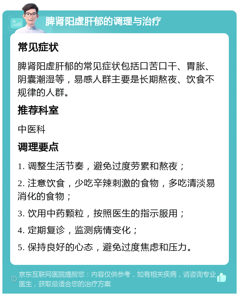 脾肾阳虚肝郁的调理与治疗 常见症状 脾肾阳虚肝郁的常见症状包括口苦口干、胃胀、阴囊潮湿等，易感人群主要是长期熬夜、饮食不规律的人群。 推荐科室 中医科 调理要点 1. 调整生活节奏，避免过度劳累和熬夜； 2. 注意饮食，少吃辛辣刺激的食物，多吃清淡易消化的食物； 3. 饮用中药颗粒，按照医生的指示服用； 4. 定期复诊，监测病情变化； 5. 保持良好的心态，避免过度焦虑和压力。