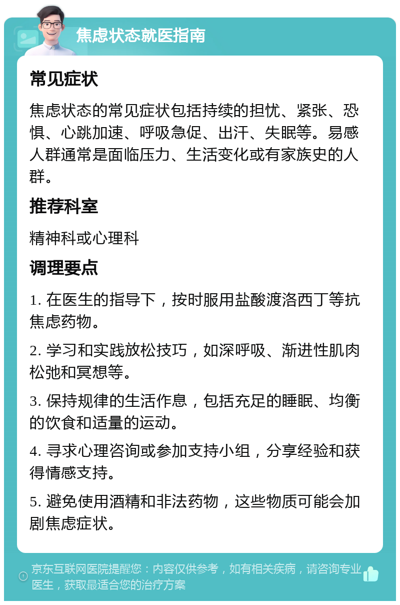 焦虑状态就医指南 常见症状 焦虑状态的常见症状包括持续的担忧、紧张、恐惧、心跳加速、呼吸急促、出汗、失眠等。易感人群通常是面临压力、生活变化或有家族史的人群。 推荐科室 精神科或心理科 调理要点 1. 在医生的指导下，按时服用盐酸渡洛西丁等抗焦虑药物。 2. 学习和实践放松技巧，如深呼吸、渐进性肌肉松弛和冥想等。 3. 保持规律的生活作息，包括充足的睡眠、均衡的饮食和适量的运动。 4. 寻求心理咨询或参加支持小组，分享经验和获得情感支持。 5. 避免使用酒精和非法药物，这些物质可能会加剧焦虑症状。