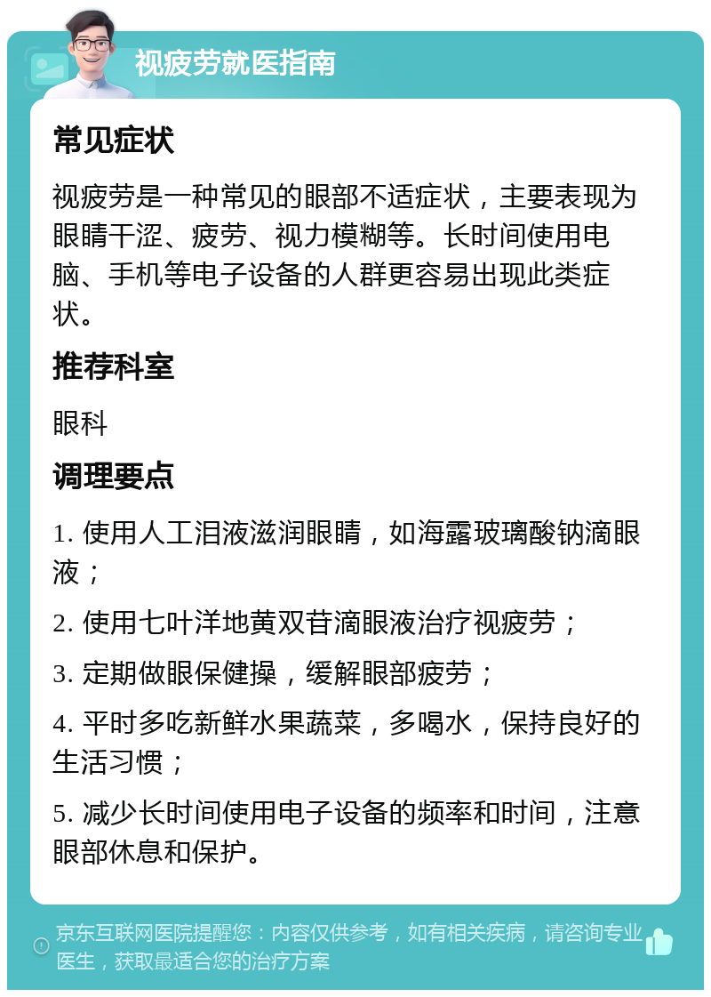 视疲劳就医指南 常见症状 视疲劳是一种常见的眼部不适症状，主要表现为眼睛干涩、疲劳、视力模糊等。长时间使用电脑、手机等电子设备的人群更容易出现此类症状。 推荐科室 眼科 调理要点 1. 使用人工泪液滋润眼睛，如海露玻璃酸钠滴眼液； 2. 使用七叶洋地黄双苷滴眼液治疗视疲劳； 3. 定期做眼保健操，缓解眼部疲劳； 4. 平时多吃新鲜水果蔬菜，多喝水，保持良好的生活习惯； 5. 减少长时间使用电子设备的频率和时间，注意眼部休息和保护。