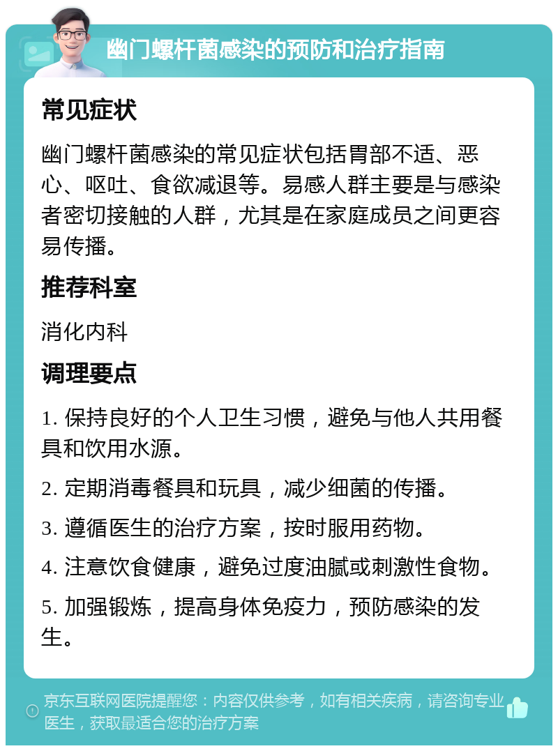 幽门螺杆菌感染的预防和治疗指南 常见症状 幽门螺杆菌感染的常见症状包括胃部不适、恶心、呕吐、食欲减退等。易感人群主要是与感染者密切接触的人群，尤其是在家庭成员之间更容易传播。 推荐科室 消化内科 调理要点 1. 保持良好的个人卫生习惯，避免与他人共用餐具和饮用水源。 2. 定期消毒餐具和玩具，减少细菌的传播。 3. 遵循医生的治疗方案，按时服用药物。 4. 注意饮食健康，避免过度油腻或刺激性食物。 5. 加强锻炼，提高身体免疫力，预防感染的发生。