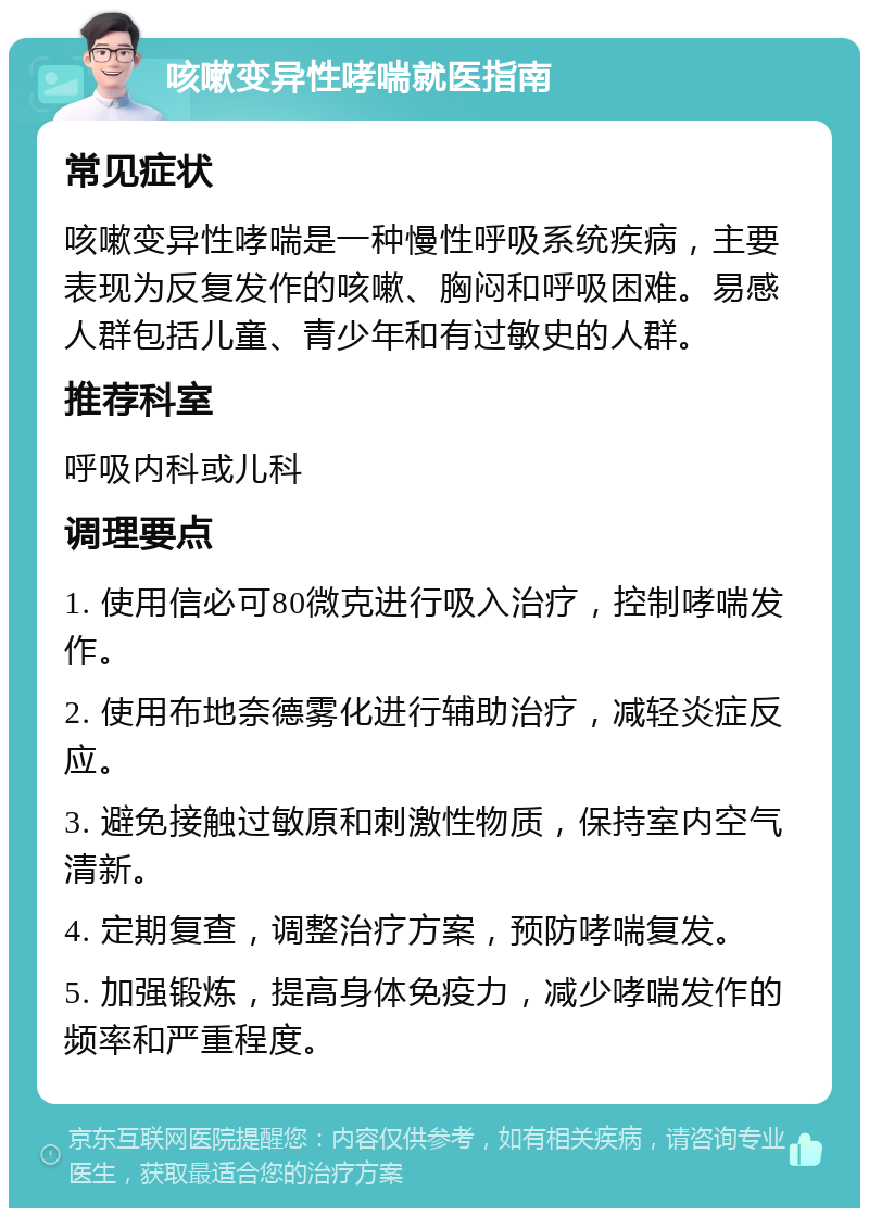 咳嗽变异性哮喘就医指南 常见症状 咳嗽变异性哮喘是一种慢性呼吸系统疾病，主要表现为反复发作的咳嗽、胸闷和呼吸困难。易感人群包括儿童、青少年和有过敏史的人群。 推荐科室 呼吸内科或儿科 调理要点 1. 使用信必可80微克进行吸入治疗，控制哮喘发作。 2. 使用布地奈德雾化进行辅助治疗，减轻炎症反应。 3. 避免接触过敏原和刺激性物质，保持室内空气清新。 4. 定期复查，调整治疗方案，预防哮喘复发。 5. 加强锻炼，提高身体免疫力，减少哮喘发作的频率和严重程度。