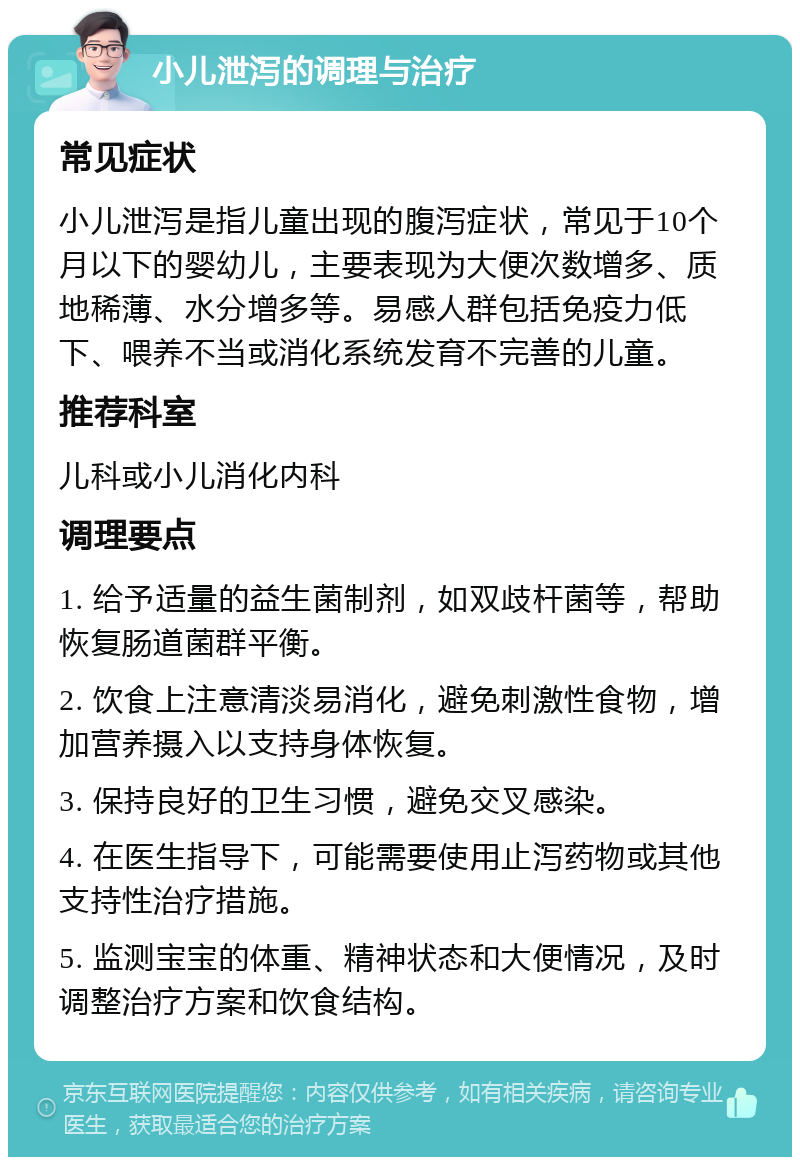 小儿泄泻的调理与治疗 常见症状 小儿泄泻是指儿童出现的腹泻症状，常见于10个月以下的婴幼儿，主要表现为大便次数增多、质地稀薄、水分增多等。易感人群包括免疫力低下、喂养不当或消化系统发育不完善的儿童。 推荐科室 儿科或小儿消化内科 调理要点 1. 给予适量的益生菌制剂，如双歧杆菌等，帮助恢复肠道菌群平衡。 2. 饮食上注意清淡易消化，避免刺激性食物，增加营养摄入以支持身体恢复。 3. 保持良好的卫生习惯，避免交叉感染。 4. 在医生指导下，可能需要使用止泻药物或其他支持性治疗措施。 5. 监测宝宝的体重、精神状态和大便情况，及时调整治疗方案和饮食结构。