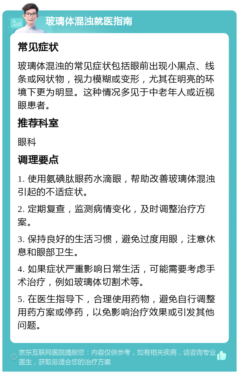 玻璃体混浊就医指南 常见症状 玻璃体混浊的常见症状包括眼前出现小黑点、线条或网状物，视力模糊或变形，尤其在明亮的环境下更为明显。这种情况多见于中老年人或近视眼患者。 推荐科室 眼科 调理要点 1. 使用氨碘肽眼药水滴眼，帮助改善玻璃体混浊引起的不适症状。 2. 定期复查，监测病情变化，及时调整治疗方案。 3. 保持良好的生活习惯，避免过度用眼，注意休息和眼部卫生。 4. 如果症状严重影响日常生活，可能需要考虑手术治疗，例如玻璃体切割术等。 5. 在医生指导下，合理使用药物，避免自行调整用药方案或停药，以免影响治疗效果或引发其他问题。