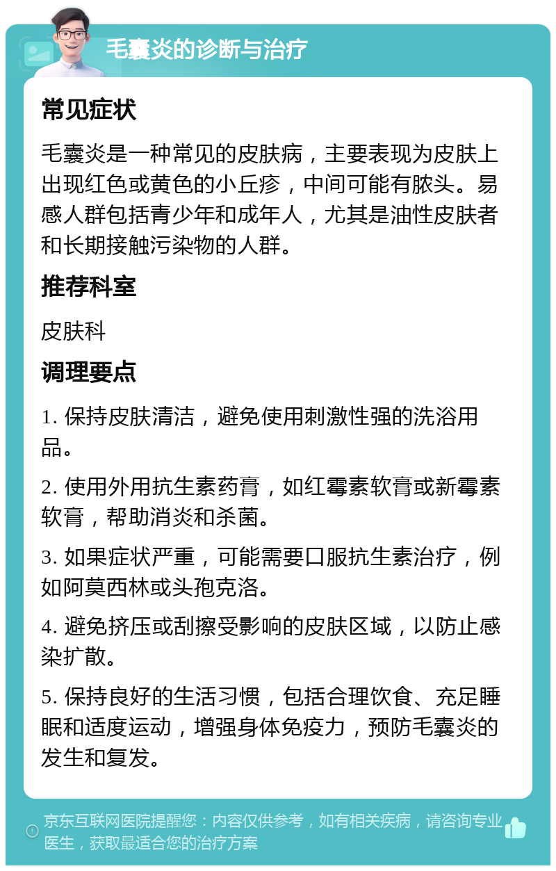 毛囊炎的诊断与治疗 常见症状 毛囊炎是一种常见的皮肤病，主要表现为皮肤上出现红色或黄色的小丘疹，中间可能有脓头。易感人群包括青少年和成年人，尤其是油性皮肤者和长期接触污染物的人群。 推荐科室 皮肤科 调理要点 1. 保持皮肤清洁，避免使用刺激性强的洗浴用品。 2. 使用外用抗生素药膏，如红霉素软膏或新霉素软膏，帮助消炎和杀菌。 3. 如果症状严重，可能需要口服抗生素治疗，例如阿莫西林或头孢克洛。 4. 避免挤压或刮擦受影响的皮肤区域，以防止感染扩散。 5. 保持良好的生活习惯，包括合理饮食、充足睡眠和适度运动，增强身体免疫力，预防毛囊炎的发生和复发。