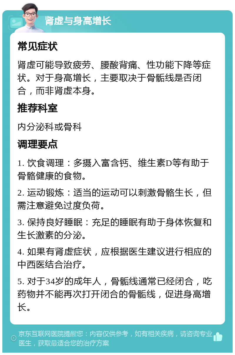 肾虚与身高增长 常见症状 肾虚可能导致疲劳、腰酸背痛、性功能下降等症状。对于身高增长，主要取决于骨骺线是否闭合，而非肾虚本身。 推荐科室 内分泌科或骨科 调理要点 1. 饮食调理：多摄入富含钙、维生素D等有助于骨骼健康的食物。 2. 运动锻炼：适当的运动可以刺激骨骼生长，但需注意避免过度负荷。 3. 保持良好睡眠：充足的睡眠有助于身体恢复和生长激素的分泌。 4. 如果有肾虚症状，应根据医生建议进行相应的中西医结合治疗。 5. 对于34岁的成年人，骨骺线通常已经闭合，吃药物并不能再次打开闭合的骨骺线，促进身高增长。