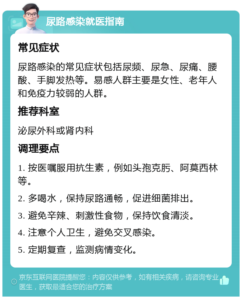 尿路感染就医指南 常见症状 尿路感染的常见症状包括尿频、尿急、尿痛、腰酸、手脚发热等。易感人群主要是女性、老年人和免疫力较弱的人群。 推荐科室 泌尿外科或肾内科 调理要点 1. 按医嘱服用抗生素，例如头孢克肟、阿莫西林等。 2. 多喝水，保持尿路通畅，促进细菌排出。 3. 避免辛辣、刺激性食物，保持饮食清淡。 4. 注意个人卫生，避免交叉感染。 5. 定期复查，监测病情变化。