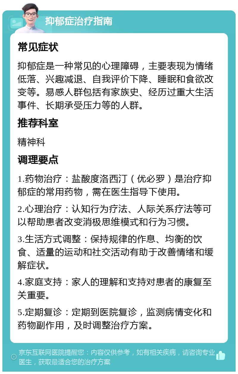 抑郁症治疗指南 常见症状 抑郁症是一种常见的心理障碍，主要表现为情绪低落、兴趣减退、自我评价下降、睡眠和食欲改变等。易感人群包括有家族史、经历过重大生活事件、长期承受压力等的人群。 推荐科室 精神科 调理要点 1.药物治疗：盐酸度洛西汀（优必罗）是治疗抑郁症的常用药物，需在医生指导下使用。 2.心理治疗：认知行为疗法、人际关系疗法等可以帮助患者改变消极思维模式和行为习惯。 3.生活方式调整：保持规律的作息、均衡的饮食、适量的运动和社交活动有助于改善情绪和缓解症状。 4.家庭支持：家人的理解和支持对患者的康复至关重要。 5.定期复诊：定期到医院复诊，监测病情变化和药物副作用，及时调整治疗方案。