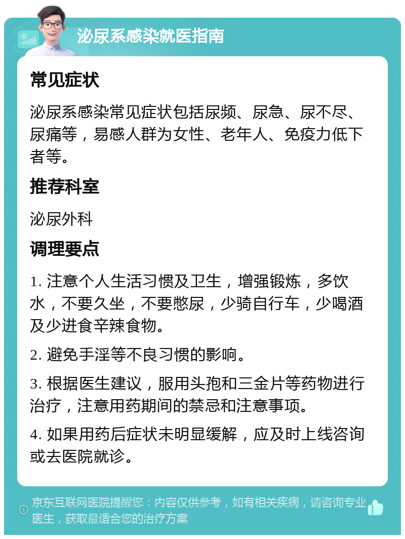 泌尿系感染就医指南 常见症状 泌尿系感染常见症状包括尿频、尿急、尿不尽、尿痛等，易感人群为女性、老年人、免疫力低下者等。 推荐科室 泌尿外科 调理要点 1. 注意个人生活习惯及卫生，增强锻炼，多饮水，不要久坐，不要憋尿，少骑自行车，少喝酒及少进食辛辣食物。 2. 避免手淫等不良习惯的影响。 3. 根据医生建议，服用头孢和三金片等药物进行治疗，注意用药期间的禁忌和注意事项。 4. 如果用药后症状未明显缓解，应及时上线咨询或去医院就诊。