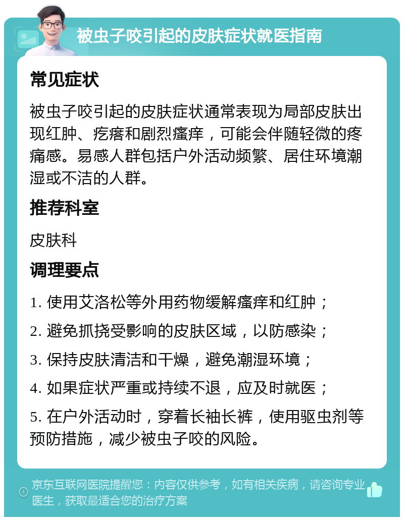 被虫子咬引起的皮肤症状就医指南 常见症状 被虫子咬引起的皮肤症状通常表现为局部皮肤出现红肿、疙瘩和剧烈瘙痒，可能会伴随轻微的疼痛感。易感人群包括户外活动频繁、居住环境潮湿或不洁的人群。 推荐科室 皮肤科 调理要点 1. 使用艾洛松等外用药物缓解瘙痒和红肿； 2. 避免抓挠受影响的皮肤区域，以防感染； 3. 保持皮肤清洁和干燥，避免潮湿环境； 4. 如果症状严重或持续不退，应及时就医； 5. 在户外活动时，穿着长袖长裤，使用驱虫剂等预防措施，减少被虫子咬的风险。